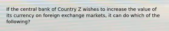 If the central bank of Country Z wishes to increase the value of its currency on foreign exchange markets, it can do which of the following?