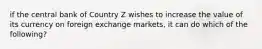 if the central bank of Country Z wishes to increase the value of its currency on foreign exchange markets, it can do which of the following?