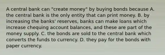 A central bank can​ "create money" by buying bonds because A. the central bank is the only entity that can print money. B. by increasing the​ banks' reserves, banks can make loans which increase chequing account​ balances, and these are part of the money supply. C. the bonds are sold to the central bank which converts the funds to currency. D. they pay for the bonds with paper currency.