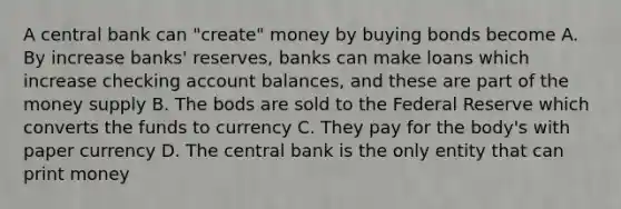 A central bank can "create" money by buying bonds become A. By increase banks' reserves, banks can make loans which increase checking account balances, and these are part of the money supply B. The bods are sold to the Federal Reserve which converts the funds to currency C. They pay for the body's with paper currency D. The central bank is the only entity that can print money