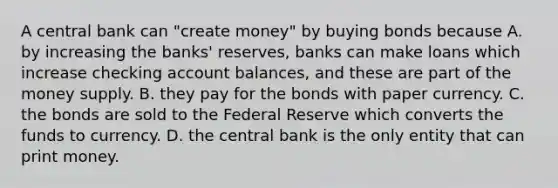 A central bank can​ "create money" by buying bonds because A. by increasing the​ banks' reserves, banks can make loans which increase checking account​ balances, and these are part of the money supply. B. they pay for the bonds with paper currency. C. the bonds are sold to the Federal Reserve which converts the funds to currency. D. the central bank is the only entity that can print money.