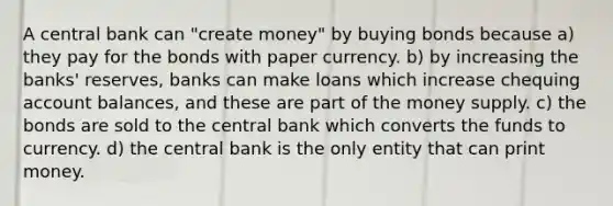 A central bank can "create money" by buying bonds because a) they pay for the bonds with paper currency. b) by increasing the banks' reserves, banks can make loans which increase chequing account balances, and these are part of the money supply. c) the bonds are sold to the central bank which converts the funds to currency. d) the central bank is the only entity that can print money.