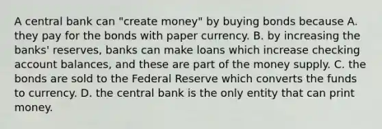 A central bank can​ "create money" by buying bonds because A. they pay for the bonds with paper currency. B. by increasing the​ banks' reserves, banks can make loans which increase checking account​ balances, and these are part of the money supply. C. the bonds are sold to the Federal Reserve which converts the funds to currency. D. the central bank is the only entity that can print money.