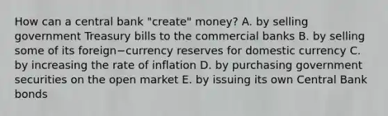 How can a central bank​ "create" money? A. by selling government Treasury bills to the commercial banks B. by selling some of its foreign−currency reserves for domestic currency C. by increasing the rate of inflation D. by purchasing government securities on the open market E. by issuing its own Central Bank bonds