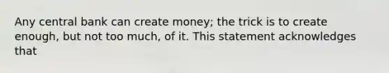 Any central bank can create money; the trick is to create enough, but not too much, of it. This statement acknowledges that