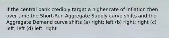 If the central bank credibly target a higher rate of inflation then over time the Short-Run Aggregate Supply curve shifts and the Aggregate Demand curve shifts (a) right; left (b) right; right (c) left; left (d) left; right