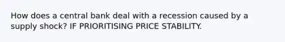 How does a central bank deal with a recession caused by a supply shock? IF PRIORITISING PRICE STABILITY.