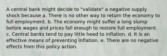 A central bank might decide to "validate" a negative supply shock because a. There is no other way to return the economy to full employment. b. The economy might suffer a long slump before wages and prices fall enough to restore full employment. c. Central banks tend to pay little heed to inflation. d. It is an effective means of preventing inflation. e. There are no negative effects from this policy action.