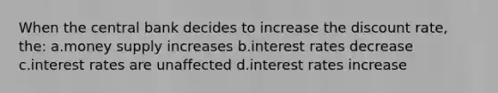 When the central bank decides to increase the discount rate, the: a.money supply increases b.interest rates decrease c.interest rates are unaffected d.interest rates increase