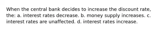 When the central bank decides to increase the discount rate, the: a. interest rates decrease. b. money supply increases. c. interest rates are unaffected. d. interest rates increase.