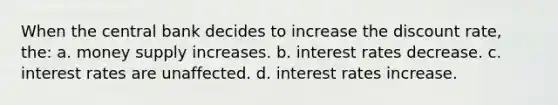 When the central bank decides to increase the discount rate, the: a. money supply increases. b. interest rates decrease. c. interest rates are unaffected. d. interest rates increase.