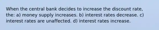 When the central bank decides to increase the discount rate, the: a) money supply increases. b) interest rates decrease. c) interest rates are unaffected. d) interest rates increase.