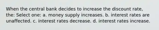 When the central bank decides to increase the discount rate, the: Select one: a. money supply increases. b. interest rates are unaffected. c. interest rates decrease. d. interest rates increase.