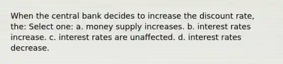 When the central bank decides to increase the discount rate, the: Select one: a. money supply increases. b. interest rates increase. c. interest rates are unaffected. d. interest rates decrease.