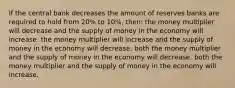 If the central bank decreases the amount of reserves banks are required to hold from 20% to 10%, then: the money multiplier will decrease and the supply of money in the economy will increase. the money multiplier will increase and the supply of money in the economy will decrease. both the money multiplier and the supply of money in the economy will decrease. both the money multiplier and the supply of money in the economy will increase.