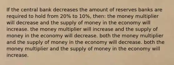 If the central bank decreases the amount of reserves banks are required to hold from 20% to 10%, then: the money multiplier will decrease and the supply of money in the economy will increase. the money multiplier will increase and the supply of money in the economy will decrease. both the money multiplier and the supply of money in the economy will decrease. both the money multiplier and the supply of money in the economy will increase.