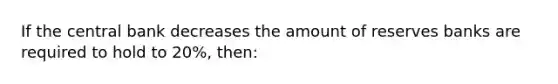 If the central bank decreases the amount of reserves banks are required to hold to 20%, then: