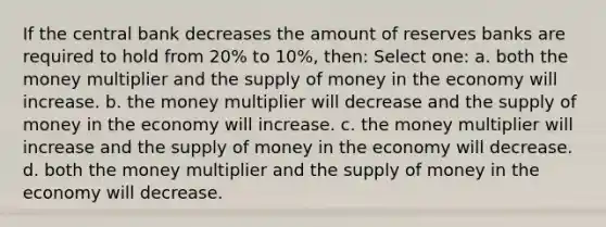 If the central bank decreases the amount of reserves banks are required to hold from 20% to 10%, then: Select one: a. both the money multiplier and the supply of money in the economy will increase. b. the money multiplier will decrease and the supply of money in the economy will increase. c. the money multiplier will increase and the supply of money in the economy will decrease. d. both the money multiplier and the supply of money in the economy will decrease.