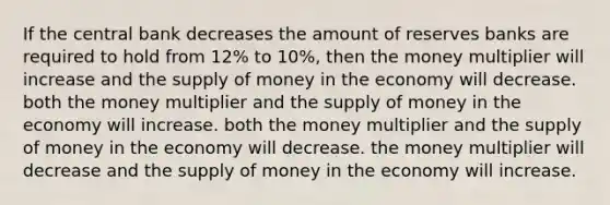 If the central bank decreases the amount of reserves banks are required to hold from 12% to 10%, then the money multiplier will increase and the supply of money in the economy will decrease. both the money multiplier and the supply of money in the economy will increase. both the money multiplier and the supply of money in the economy will decrease. the money multiplier will decrease and the supply of money in the economy will increase.