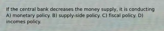 If the central bank decreases the money supply, it is conducting A) <a href='https://www.questionai.com/knowledge/kEE0G7Llsx-monetary-policy' class='anchor-knowledge'>monetary policy</a>. B) supply-side policy. C) <a href='https://www.questionai.com/knowledge/kPTgdbKdvz-fiscal-policy' class='anchor-knowledge'>fiscal policy</a>. D) incomes policy.