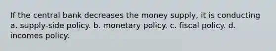 If the central bank decreases the money supply, it is conducting a. supply-side policy. b. monetary policy. c. <a href='https://www.questionai.com/knowledge/kPTgdbKdvz-fiscal-policy' class='anchor-knowledge'>fiscal policy</a>. d. incomes policy.