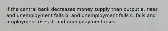 if the central bank decreases money supply than output a. rises and unemployment falls b. and unemployment falls c. falls and umployment rises d. and unemployment rises