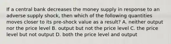 If a central bank decreases the money supply in response to an adverse supply shock, then which of the following quantities moves closer to its pre-shock value as a result? A. neither output nor the price level B. output but not the price level C. the price level but not output D. both the price level and output