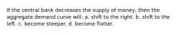 If the central bank decreases the supply of money, then the aggregate demand curve will: a. shift to the right. b. shift to the left. c. become steeper. d. become flatter.