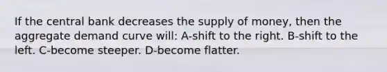 If the central bank decreases the <a href='https://www.questionai.com/knowledge/kUIOOoB75i-supply-of-money' class='anchor-knowledge'>supply of money</a>, then the aggregate demand curve will: A-shift to the right. B-shift to the left. C-become steeper. D-become flatter.