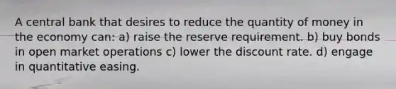 A central bank that desires to reduce the quantity of money in the economy can: a) raise the reserve requirement. b) buy bonds in open market operations c) lower the discount rate. d) engage in quantitative easing.