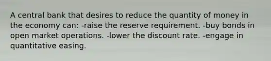 A central bank that desires to reduce the quantity of money in the economy can: -raise the reserve requirement. -buy bonds in open market operations. -lower the discount rate. -engage in quantitative easing.