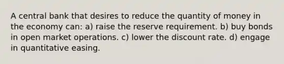 A central bank that desires to reduce the quantity of money in the economy can: a) raise the reserve requirement. b) buy bonds in open market operations. c) lower the discount rate. d) engage in quantitative easing.