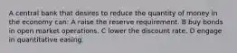 A central bank that desires to reduce the quantity of money in the economy can: A raise the reserve requirement. B buy bonds in open market operations. C lower the discount rate. D engage in quantitative easing.