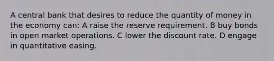 A central bank that desires to reduce the quantity of money in the economy can: A raise the reserve requirement. B buy bonds in open market operations. C lower the discount rate. D engage in quantitative easing.