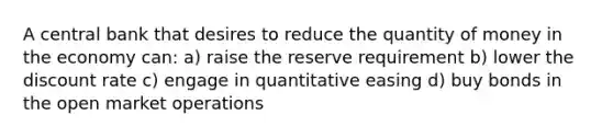 A central bank that desires to reduce the quantity of money in the economy can: a) raise the reserve requirement b) lower the discount rate c) engage in quantitative easing d) buy bonds in the open market operations