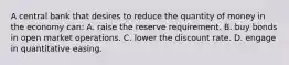 A central bank that desires to reduce the quantity of money in the economy can: A. raise the reserve requirement. B. buy bonds in open market operations. C. lower the discount rate. D. engage in quantitative easing.