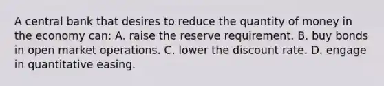 A central bank that desires to reduce the quantity of money in the economy can: A. raise the reserve requirement. B. buy bonds in open market operations. C. lower the discount rate. D. engage in quantitative easing.