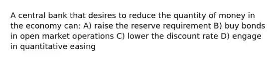 A central bank that desires to reduce the quantity of money in the economy can: A) raise the reserve requirement B) buy bonds in open market operations C) lower the discount rate D) engage in quantitative easing