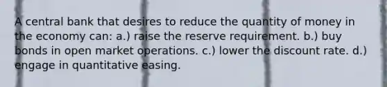 A central bank that desires to reduce the quantity of money in the economy can: a.) raise the reserve requirement. b.) buy bonds in open market operations. c.) lower the discount rate. d.) engage in quantitative easing.