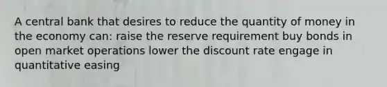 A central bank that desires to reduce the quantity of money in the economy can: raise the reserve requirement buy bonds in open market operations lower the discount rate engage in quantitative easing