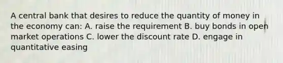 A central bank that desires to reduce the quantity of money in the economy can: A. raise the requirement B. buy bonds in open market operations C. lower the discount rate D. engage in quantitative easing