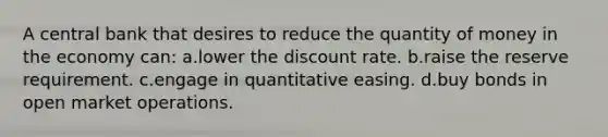 A central bank that desires to reduce the quantity of money in the economy can: a.lower the discount rate. b.raise the reserve requirement. c.engage in quantitative easing. d.buy bonds in open market operations.