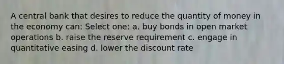 A central bank that desires to reduce the quantity of money in the economy can: Select one: a. buy bonds in open market operations b. raise the reserve requirement c. engage in quantitative easing d. lower the discount rate