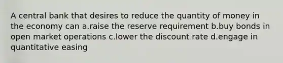 A central bank that desires to reduce the quantity of money in the economy can a.raise the reserve requirement b.buy bonds in open market operations c.lower the discount rate d.engage in quantitative easing