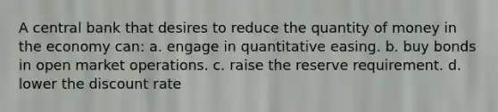 A central bank that desires to reduce the quantity of money in the economy can: a. engage in quantitative easing. b. buy bonds in open market operations. c. raise the reserve requirement. d. lower the discount rate