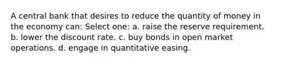 A central bank that desires to reduce the quantity of money in the economy can: Select one: a. raise the reserve requirement. b. lower the discount rate. c. buy bonds in open market operations. d. engage in quantitative easing.