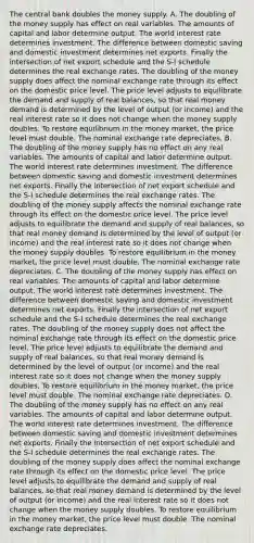 The central bank doubles the money supply. A. The doubling of the money supply has effect on real variables. The amounts of capital and labor determine output. The world interest rate determines investment. The difference between domestic saving and domestic investment determines net exports. Finally the intersection of net export schedule and the S-I schedule determines the real exchange rates. The doubling of the money supply does affect the nominal exchange rate through its effect on the domestic price level. The price level adjusts to equilibrate the demand and supply of real balances, so that real money demand is determined by the level of output (or income) and the real interest rate so it does not change when the money supply doubles. To restore equilibrium in the money market, the price level must double. The nominal exchange rate depreciates. B. The doubling of the money supply has no effect on any real variables. The amounts of capital and labor determine output. The world interest rate determines investment. The difference between domestic saving and domestic investment determines net exports. Finally the intersection of net export schedule and the S-I schedule determines the real exchange rates. The doubling of the money supply affects the nominal exchange rate through its effect on the domestic price level. The price level adjusts to equilibrate the demand and supply of real balances, so that real money demand is determined by the level of output (or income) and the real interest rate so it does not change when the money supply doubles. To restore equilibrium in the money market, the price level must double. The nominal exchange rate depreciates. C. The doubling of the money supply has effect on real variables. The amounts of capital and labor determine output. The world interest rate determines investment. The difference between domestic saving and domestic investment determines net exports. Finally the intersection of net export schedule and the S-I schedule determines the real exchange rates. The doubling of the money supply does not affect the nominal exchange rate through its effect on the domestic price level. The price level adjusts to equilibrate the demand and supply of real balances, so that real money demand is determined by the level of output (or income) and the real interest rate so it does not change when the money supply doubles. To restore equilibrium in the money market, the price level must double. The nominal exchange rate depreciates. D. The doubling of the money supply has no effect on any real variables. The amounts of capital and labor determine output. The world interest rate determines investment. The difference between domestic saving and domestic investment determines net exports. Finally the intersection of net export schedule and the S-I schedule determines the real exchange rates. The doubling of the money supply does affect the nominal exchange rate through its effect on the domestic price level. The price level adjusts to equilibrate the demand and supply of real balances, so that real money demand is determined by the level of output (or income) and the real interest rate so it does not change when the money supply doubles. To restore equilibrium in the money market, the price level must double. The nominal exchange rate depreciates.