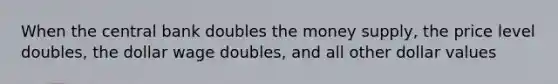 When the central bank doubles the money supply, the price level doubles, the dollar wage doubles, and all other dollar values