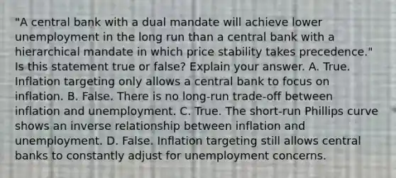 ​"A central bank with a dual mandate will achieve lower unemployment in the long run than a central bank with a hierarchical mandate in which price stability takes​ precedence." Is this statement true or​ false? Explain your answer. A. True. Inflation targeting only allows a central bank to focus on inflation. B. False. There is no​ long-run trade-off between inflation and unemployment. C. True. The​ short-run Phillips curve shows an <a href='https://www.questionai.com/knowledge/kc6KNK1VxL-inverse-relation' class='anchor-knowledge'>inverse relation</a>ship between inflation and unemployment. D. False. Inflation targeting still allows central banks to constantly adjust for unemployment concerns.