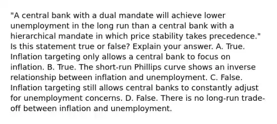 "A central bank with a dual mandate will achieve lower unemployment in the long run than a central bank with a hierarchical mandate in which price stability takes​ precedence." Is this statement true or​ false? Explain your answer. A. True. Inflation targeting only allows a central bank to focus on inflation. B. True. The​ short-run Phillips curve shows an inverse relationship between inflation and unemployment. C. False. Inflation targeting still allows central banks to constantly adjust for unemployment concerns. D. False. There is no​ long-run trade-off between inflation and unemployment.